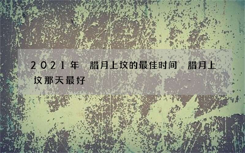 2021年 腊月上坟的最佳时间 腊月上坟那天最好
